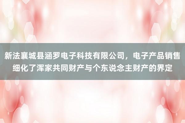新法襄城县涵罗电子科技有限公司，电子产品销售细化了浑家共同财产与个东说念主财产的界定