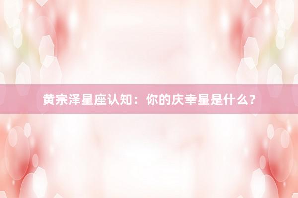 黄宗泽星座认知：你的庆幸星是什么？