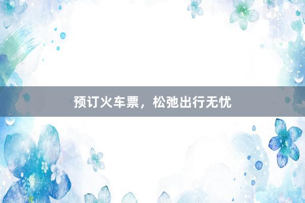 预订火车票，松弛出行无忧